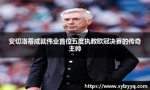 安切洛蒂成就伟业首位五度执教欧冠决赛的传奇主帅